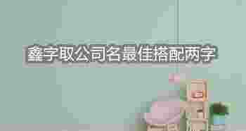 鑫字取公司名最佳搭配两字_鑫字取公司名最佳搭配四个字