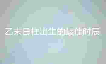 乙未日柱出生的最佳时辰_乙未日柱男命好不好