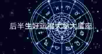 后半生好运福大命大星座_天生上等命的星座