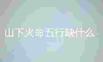 山下火命五行缺什么_山下火命和山头火命有什么区别